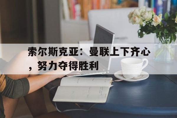 索尔斯克亚：曼联上下齐心，努力夺得胜利的简单介绍
